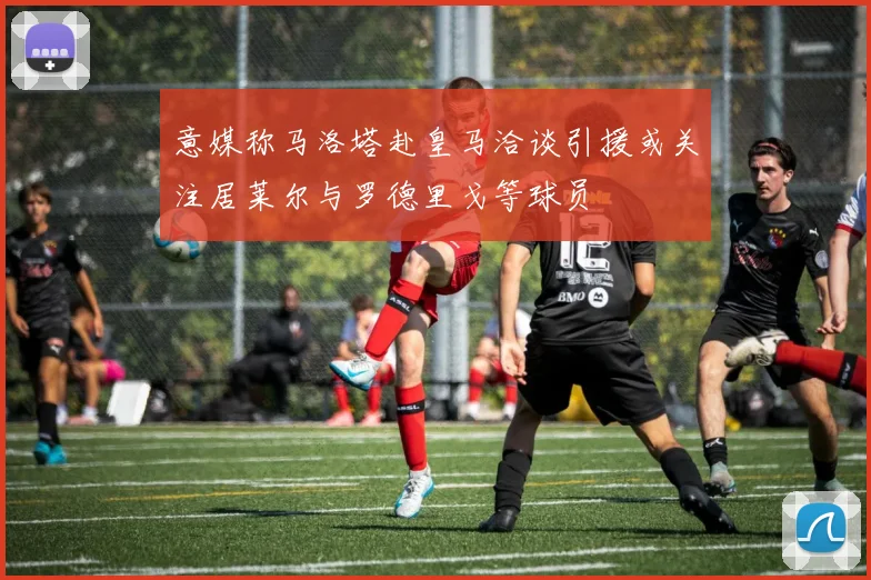 意媒称马洛塔赴皇马洽谈引援或关注居莱尔与罗德里戈等球员