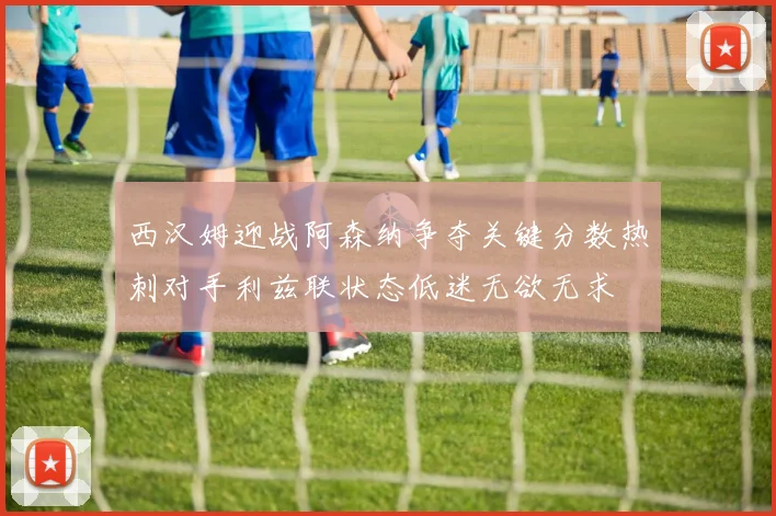 西汉姆迎战阿森纳争夺关键分数热刺对手利兹联状态低迷无欲无求