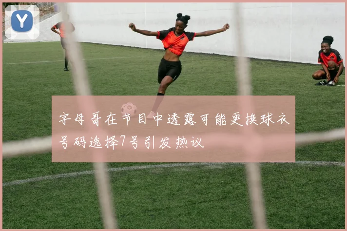 字母哥在节目中透露可能更换球衣号码选择7号引发热议