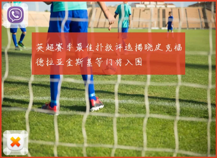 英超赛季最佳扑救评选揭晓皮克福德拉亚金斯基等门将入围