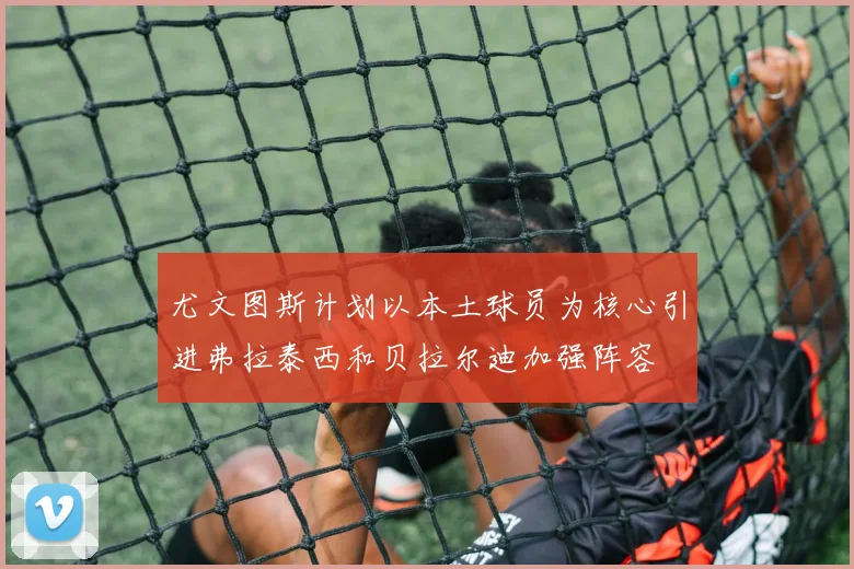 尤文图斯计划以本土球员为核心引进弗拉泰西和贝拉尔迪加强阵容