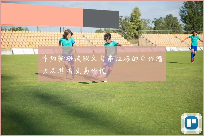 乔约翰逊谈欧文与弗拉格的合作潜力及其高交易价值