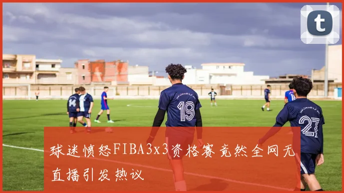 球迷愤怒FIBA3x3资格赛竟然全网无直播引发热议