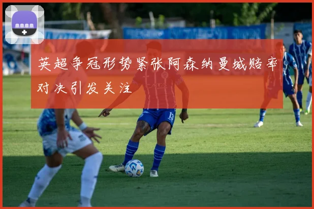 英超争冠形势紧张阿森纳曼城赔率对决引发关注