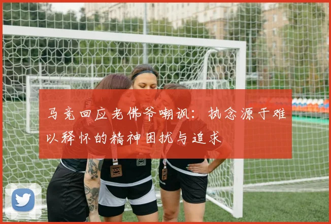 马竞回应老佛爷嘲讽：执念源于难以释怀的精神困扰与追求