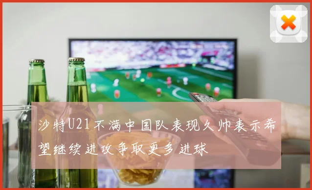 沙特U21不满中国队表现久帅表示希望继续进攻争取更多进球