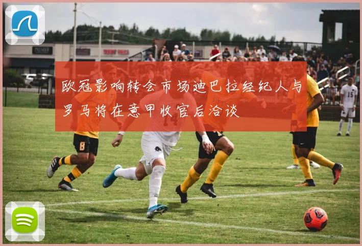 欧冠影响转会市场迪巴拉经纪人与罗马将在意甲收官后洽谈