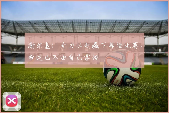 谢尔基：全力以赴赢下每场比赛，命运已不由自己掌控