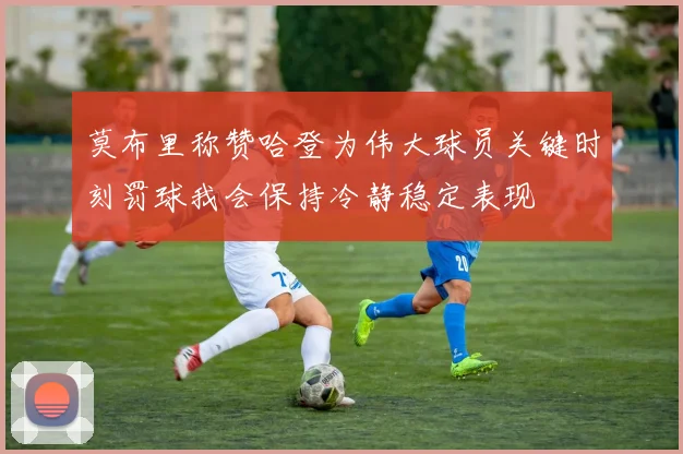 莫布里称赞哈登为伟大球员关键时刻罚球我会保持冷静稳定表现