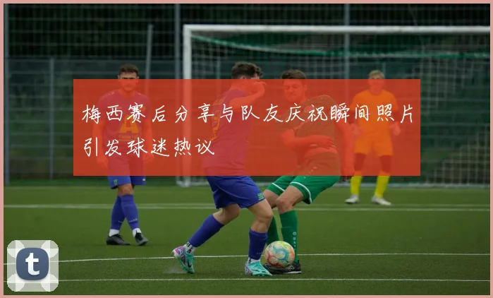 梅西赛后分享与队友庆祝瞬间照片引发球迷热议