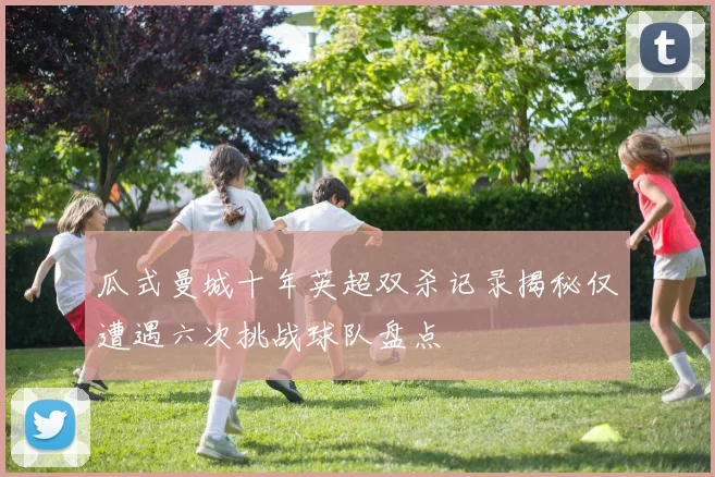 瓜式曼城十年英超双杀记录揭秘仅遭遇六次挑战球队盘点